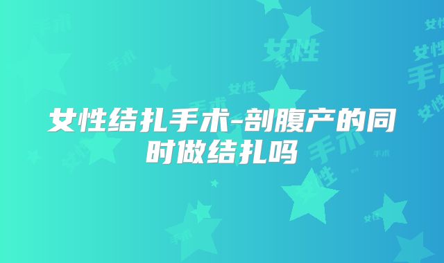 女性结扎手术-剖腹产的同时做结扎吗
