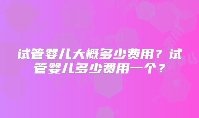 试管婴儿大概多少费用？试管婴儿多少费用一个？