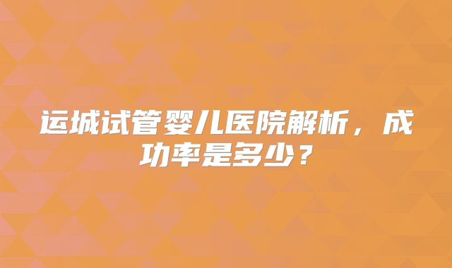 运城试管婴儿医院解析，成功率是多少？
