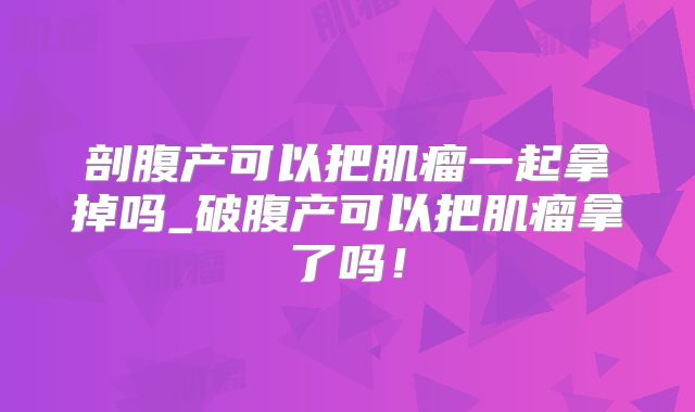 剖腹产可以把肌瘤一起拿掉吗_破腹产可以把肌瘤拿了吗！