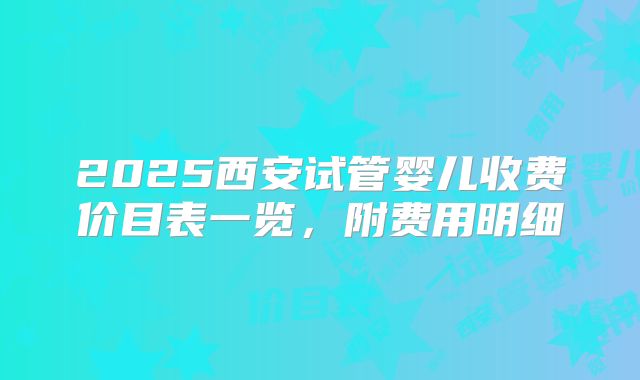 2025西安试管婴儿收费价目表一览，附费用明细