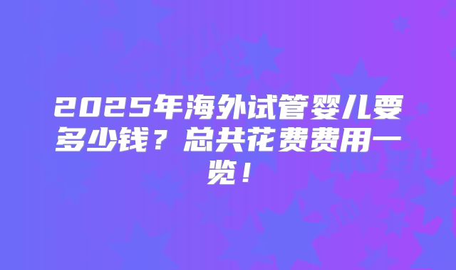 2025年海外试管婴儿要多少钱？总共花费费用一览！
