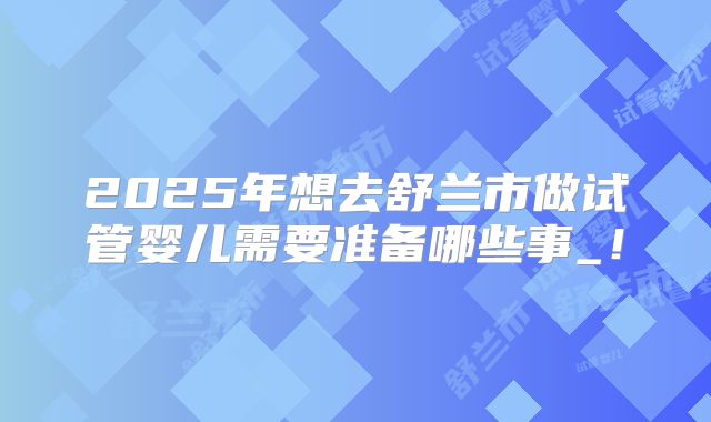 2025年想去舒兰市做试管婴儿需要准备哪些事_！