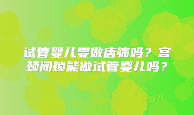 试管婴儿要做唐筛吗？宫颈闭锁能做试管婴儿吗？
