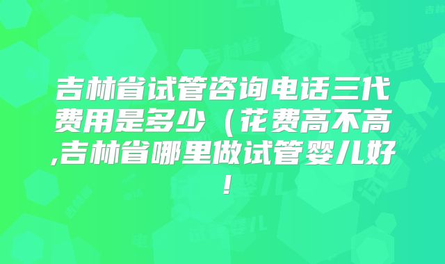 吉林省试管咨询电话三代费用是多少（花费高不高,吉林省哪里做试管婴儿好！