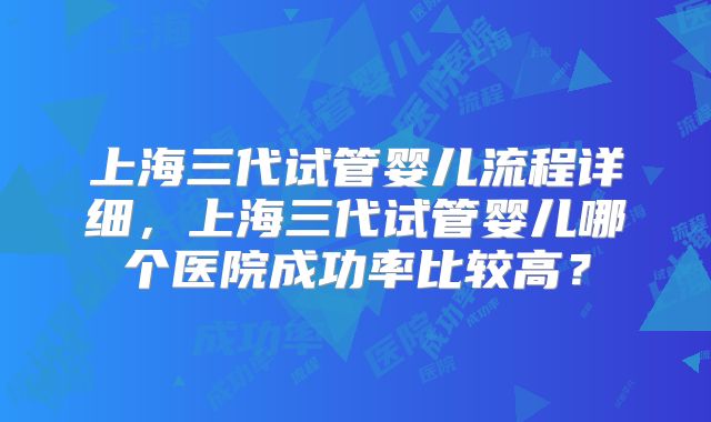 上海三代试管婴儿流程详细,上海三代试管婴儿哪个医院成功率比较高?