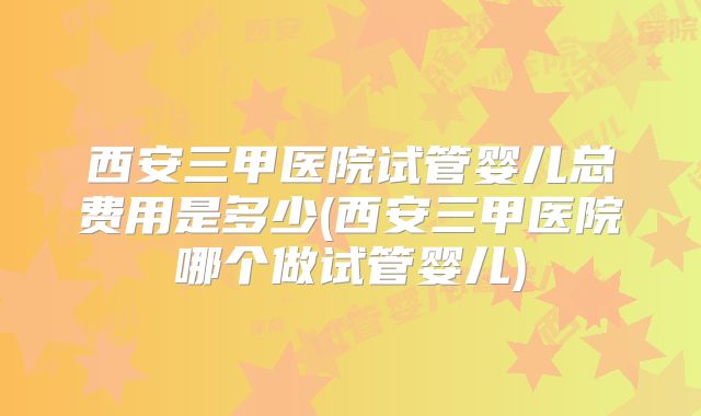 西安三甲医院试管婴儿总费用是多少(西安三甲医院哪个做试管婴儿)