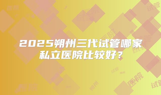 2025朔州三代试管哪家私立医院比较好？
