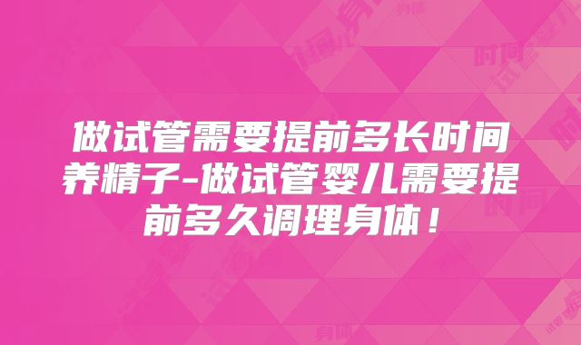 做试管需要提前多长时间养精子-做试管婴儿需要提前多久调理身体!