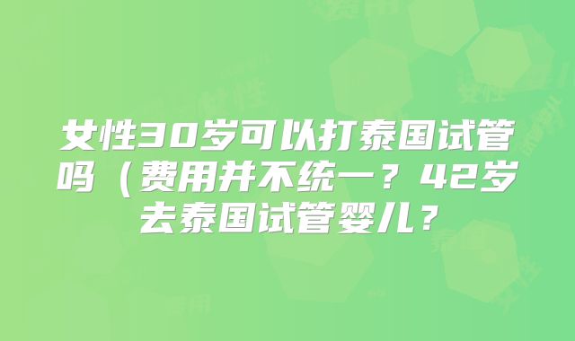 女性30岁可以打泰国试管吗(费用并不统一?42岁去泰国试管婴儿?