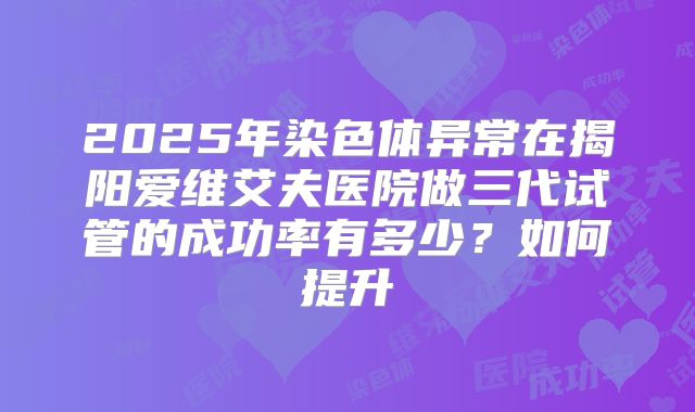 2025年染色体异常在揭阳爱维艾夫医院做三代试管的成功率有多少？如何提升