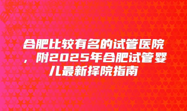 合肥比较有名的试管医院,附2025年合肥试管婴儿最新择院指南