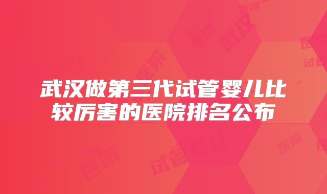 武汉做第三代试管婴儿比较厉害的医院排名公布