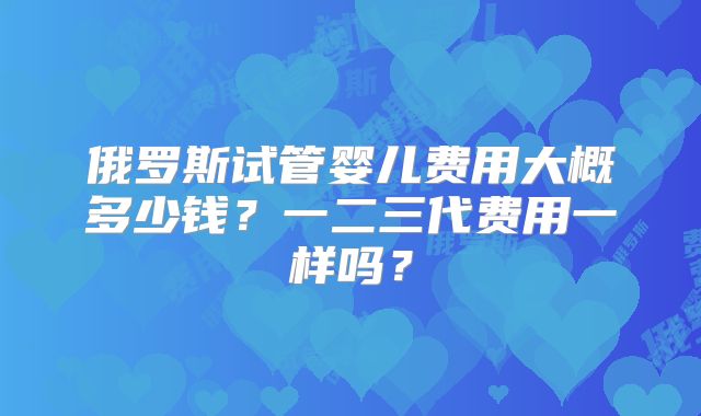 俄罗斯试管婴儿费用大概多少钱?一二三代费用一样吗?
