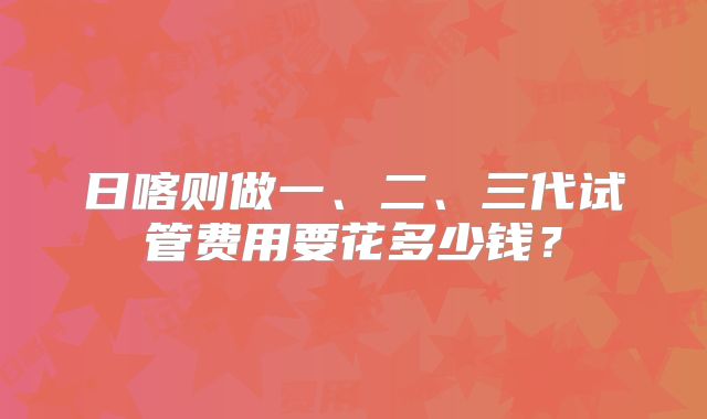 日喀则做一、二、三代试管费用要花多少钱?