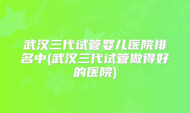 武汉三代试管婴儿医院排名中(武汉三代试管做得好的医院)