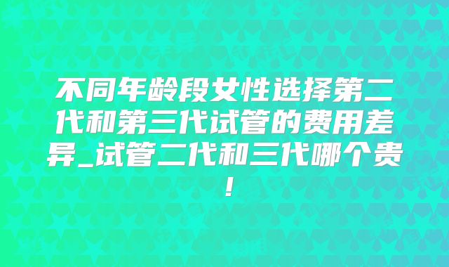 不同年龄段女性选择第二代和第三代试管的费用差异_试管二代和三代哪个贵！