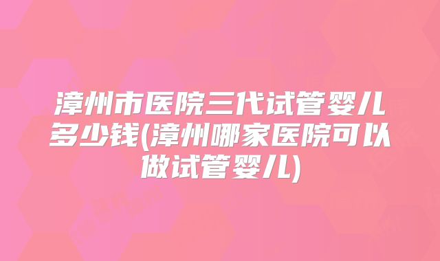 漳州市医院三代试管婴儿多少钱(漳州哪家医院可以做试管婴儿)