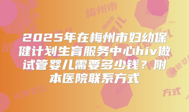 2025年在梅州市妇幼保健计划生育服务中心hiv做试管婴儿需要多少钱？附本医院联系方式