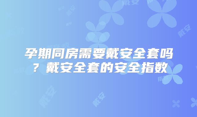 孕期同房需要戴安全套吗?戴安全套的安全指数