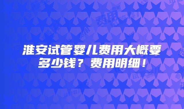 淮安试管婴儿费用大概要多少钱？费用明细！