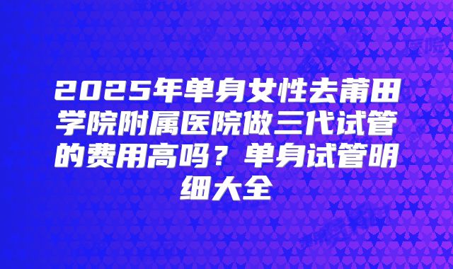 2025年单身女性去莆田学院附属医院做三代试管的费用高吗?单身试管明细大全