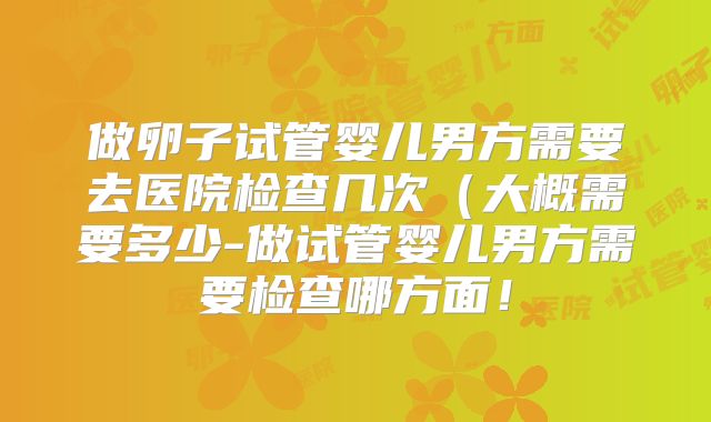 做卵子试管婴儿男方需要去医院检查几次(大概需要多少-做试管婴儿男方需要检查哪方面!