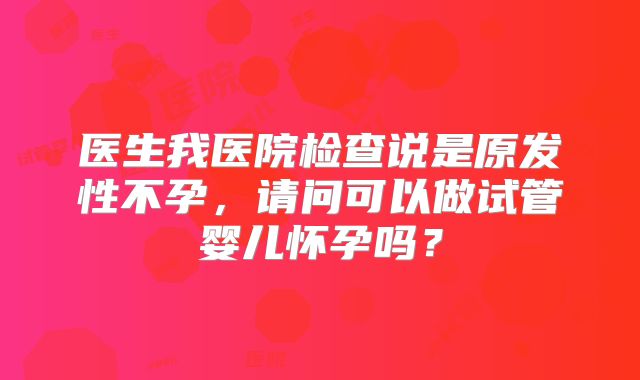 医生我医院检查说是原发性不孕，请问可以做试管婴儿怀孕吗？