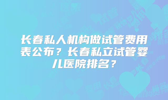 长春私人机构做试管费用表公布?长春私立试管婴儿医院排名?