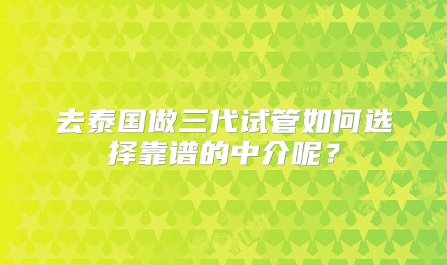 去泰国做三代试管如何选择靠谱的中介呢？