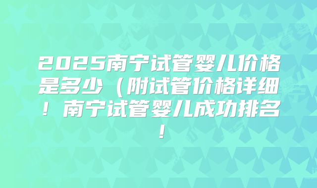 2025南宁试管婴儿价格是多少（附试管价格详细！南宁试管婴儿成功排名！