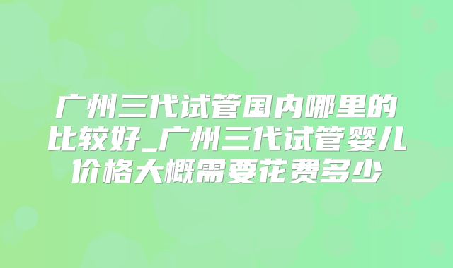 广州三代试管国内哪里的比较好_广州三代试管婴儿价格大概需要花费多少