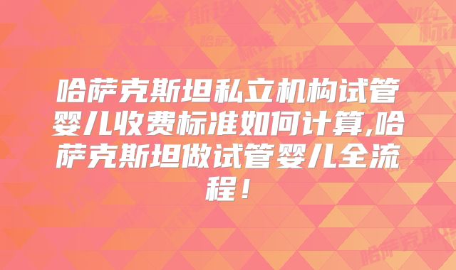 哈萨克斯坦私立机构试管婴儿收费标准如何计算,哈萨克斯坦做试管婴儿全流程!