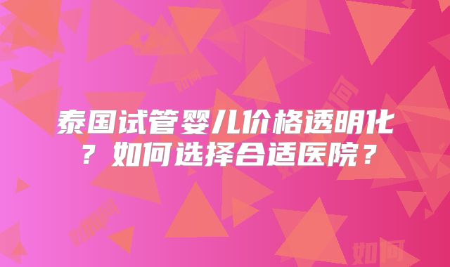 泰国试管婴儿价格透明化？如何选择合适医院？
