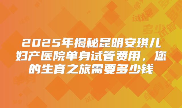2025年揭秘昆明安琪儿妇产医院单身试管费用，您的生育之旅需要多少钱