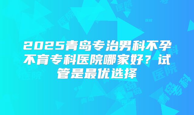 2025青岛专治男科不孕不育专科医院哪家好？试管是最优选择