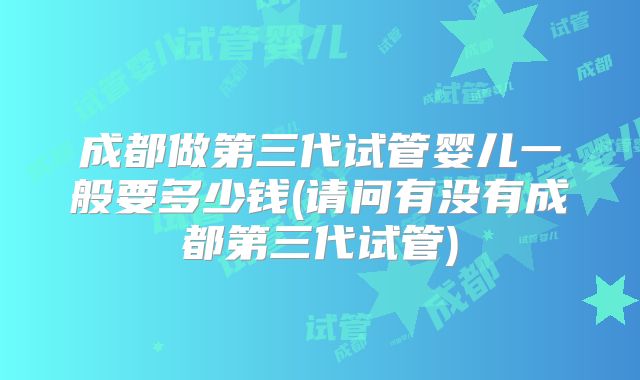 成都做第三代试管婴儿一般要多少钱(请问有没有成都第三代试管)