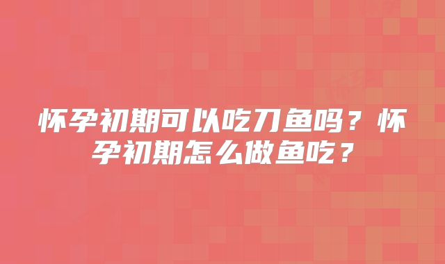 怀孕初期可以吃刀鱼吗?怀孕初期怎么做鱼吃?