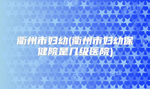 衢州市妇幼(衢州市妇幼保健院是几级医院)