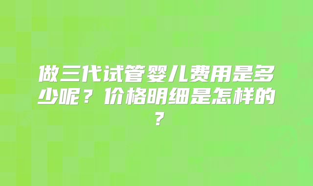 做三代试管婴儿费用是多少呢？价格明细是怎样的？