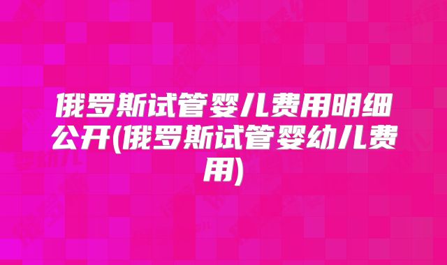 俄罗斯试管婴儿费用明细公开(俄罗斯试管婴幼儿费用)
