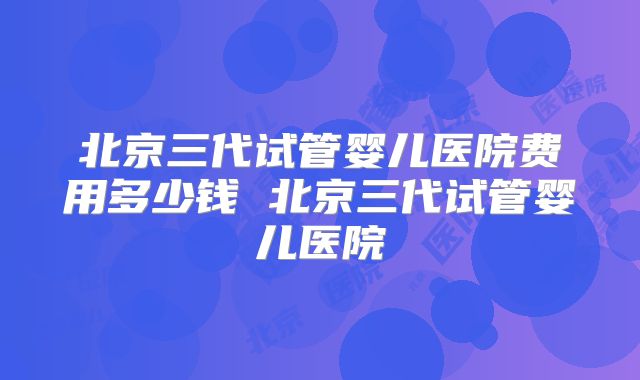 北京三代试管婴儿医院费用多少钱 北京三代试管婴儿医院