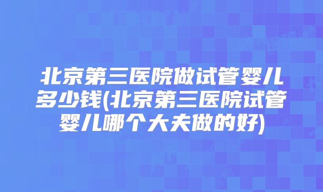 北京第三医院做试管婴儿多少钱(北京第三医院试管婴儿哪个大夫做的好)
