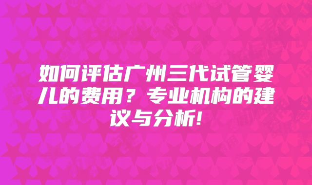 如何评估广州三代试管婴儿的费用？专业机构的建议与分析!
