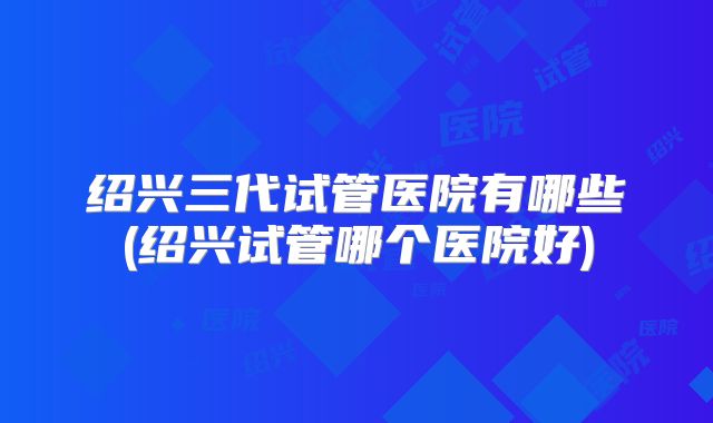 绍兴三代试管医院有哪些(绍兴试管哪个医院好)