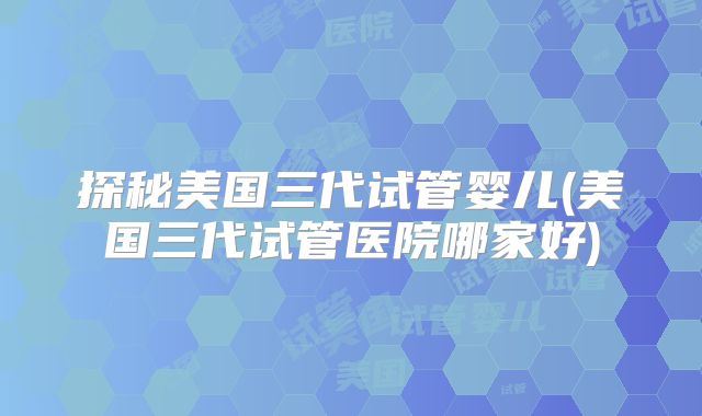 探秘美国三代试管婴儿(美国三代试管医院哪家好)