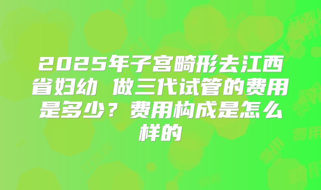 2025年子宫畸形去江西省妇幼 做三代试管的费用是多少?费用构成是怎么样的