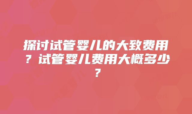 探讨试管婴儿的大致费用?试管婴儿费用大概多少?