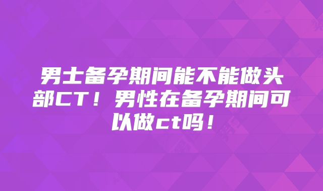 男士备孕期间能不能做头部CT！男性在备孕期间可以做ct吗！