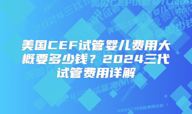 美国CEF试管婴儿费用大概要多少钱？2024三代试管费用详解